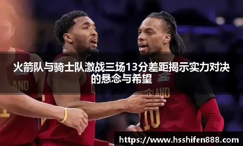 火箭队与骑士队激战三场13分差距揭示实力对决的悬念与希望